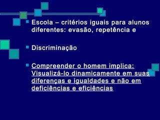  Escola – critérios iguais para alunos 
diferentes: evasão, repetência e 
 Discriminação 
 Compreender o homem implica: 
Visualizá-lo dinamicamente em suas 
diferenças e igualdades e não em 
deficiências e eficiências 
 