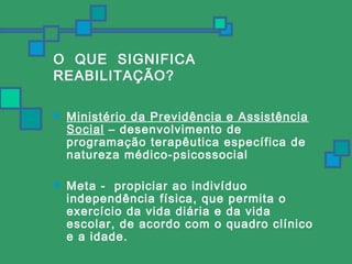 O QUE SIGNIFICA 
REABILITAÇÃO? 
 Ministério da Previdência e Assistência 
Social – desenvolvimento de 
programação terapêutica específica de 
natureza médico-psicossocial 
 Meta - propiciar ao indivíduo 
independência física, que permita o 
exercício da vida diária e da vida 
escolar, de acordo com o quadro clínico 
e a idade. 
 