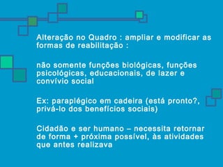 Alteração no Quadro : ampliar e modificar as 
formas de reabilitação : 
 não somente funções biológicas, funções 
psicológicas, educacionais, de lazer e 
convívio social 
 Ex: paraplégico em cadeira (está pronto?, 
privá-lo dos benefícios sociais) 
 Cidadão e ser humano – necessita retornar 
de forma + próxima possível, às atividades 
que antes realizava 
 