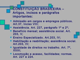CONSTITUIÇÃO BRASILEIRA – 
Artigos, incisos e parágrafos 
importantes: 
 Admissão em cargos e empregos públicos. 
Art.37, Inciso VIII; 
 Assistência. Art. 227, parágrafo 1º e 2º; 
 Benefício mensal; assistência social. Art. 
203, V; 
 Ensino Especializado. Art.203, IV; 
 Habilitação e reabilitação; assistência social. 
Art.203, IV; 
 Igualdade de direitos no trabalho. Art. 7º, 
XXXI; 
 Locomoção e acesso, facilidades; normas. 
Art. 227 e 224. 
 