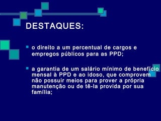 DESTAQUES: 
 o direito a um percentual de cargos e 
empregos públicos para as PPD; 
 a garantia de um salário mínimo de benefício 
mensal à PPD e ao idoso, que comprovem 
não possuir meios para prover a própria 
manutenção ou de tê-la provida por sua 
família; 
 
