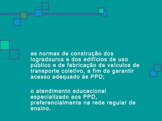  as normas de construção dos 
logradouros e dos edifícios de uso 
público e de fabricação de veículos de 
transporte coletivo, a fim de garantir 
acesso adequado às PPD; 
 o atendimento educacional 
especializado aos PPD, 
preferencialmente na rede regular de 
ensino. 
 