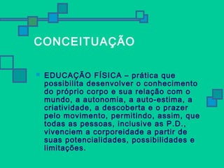 CONCEITUAÇÃO 
 EDUCAÇÃO FÍSICA – prática que 
possibilita desenvolver o conhecimento 
do próprio corpo e sua relação com o 
mundo, a autonomia, a auto-estima, a 
criatividade, a descoberta e o prazer 
pelo movimento, permitindo, assim, que 
todas as pessoas, inclusive as P.D., 
vivenciem a corporeidade a partir de 
suas potencialidades, possibilidades e 
limitações. 
 