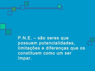  P.N.E. – são seres que 
possuem potencialidades, 
limitações e diferenças que os 
constituem como um ser 
ímpar. 
 