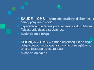  SAÚDE – OMS – completo equilíbrio do bem estar 
físico, psíquico e social. 
 capacidade que temos para superar as dificuldades 
físicas, psíquicas e sociais, ou; 
 ausência de doença 
 DOENÇA – OMS – estado de desequilíbrio físico, 
psíquico e/ou social que traz, como conseqüência, 
uma dificuldade de adaptação. 
 ausência de saúde 
 