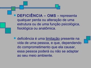  DEFICIÊNCIA – OMS - representa 
qualquer perda ou alteração de uma 
estrutura ou de uma função psicológica, 
fisiológica ou anatômica. 
 deficiência é uma limitação presente na 
vida de uma pessoa, e que, dependendo 
do comprometimento que ela causar, 
essa pessoa poderá ou não se adaptar 
ao seu meio ambiente. 
 