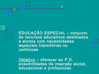  EDUCAÇÃO ESPECIAL – conjunto 
de recursos educativos destinados 
a alunos com necessidades 
especiais transitórias ou 
contínuas. 
 Objetivo – oferecer ao P.D. 
possibilidades de inserção social, 
educacional e profissional. 
 