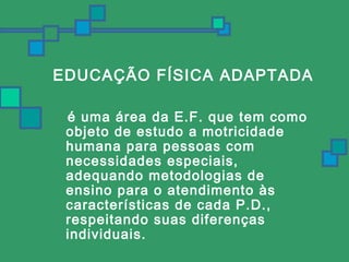 EDUCAÇÃO FÍSICA ADAPTADA 
é uma área da E.F. que tem como 
objeto de estudo a motricidade 
humana para pessoas com 
necessidades especiais, 
adequando metodologias de 
ensino para o atendimento às 
características de cada P.D., 
respeitando suas diferenças 
individuais. 
 