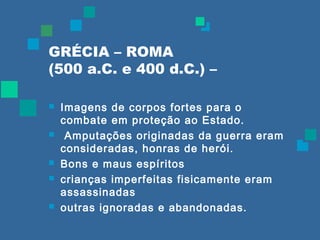 GRÉCIA – ROMA 
(500 a.C. e 400 d.C.) – 
 Imagens de corpos fortes para o 
combate em proteção ao Estado. 
 Amputações originadas da guerra eram 
consideradas, honras de herói. 
 Bons e maus espíritos 
 crianças imperfeitas fisicamente eram 
assassinadas 
 outras ignoradas e abandonadas. 
 