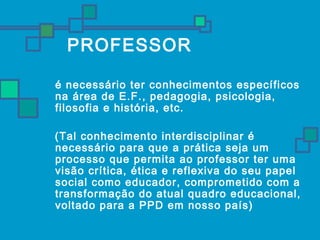 PROFESSOR 
 é necessário ter conhecimentos específicos 
na área de E.F., pedagogia, psicologia, 
filosofia e história, etc. 
(Tal conhecimento interdisciplinar é 
necessário para que a prática seja um 
processo que permita ao professor ter uma 
visão crítica, ética e reflexiva do seu papel 
social como educador, comprometido com a 
transformação do atual quadro educacional, 
voltado para a PPD em nosso país) 
 