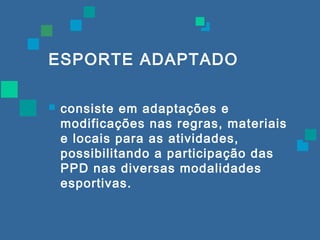 ESPORTE ADAPTADO 
 consiste em adaptações e 
modificações nas regras, materiais 
e locais para as atividades, 
possibilitando a participação das 
PPD nas diversas modalidades 
esportivas. 
 