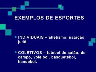 EXEMPLOS DE ESPORTES 
 INDIVIDUAIS – atletismo, natação, 
judô 
 COLETIVOS – futebol de salão, de 
campo, voleibol, basquetebol, 
handebol. 
 