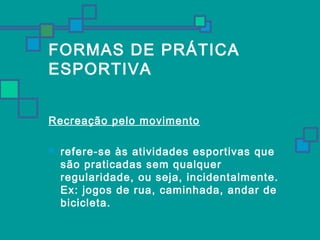 FORMAS DE PRÁTICA 
ESPORTIVA 
Recreação pelo movimento 
 refere-se às atividades esportivas que 
são praticadas sem qualquer 
regularidade, ou seja, incidentalmente. 
Ex: jogos de rua, caminhada, andar de 
bicicleta. 
 