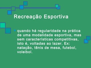 Recreação Esportiva 
 quando há regularidade na prática 
de uma modalidade esportiva, mas 
sem características competitivas, 
isto é, voltadas ao lazer. Ex: 
natação, tênis de mesa, futebol, 
voleibol. 
 