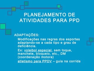 PLANEJAMENTO DE 
ATIVIDADES PARA PPD 
ADAPTAÇÕES: 
 Modificações nas regras dos esportes 
adaptando-se a cada tipo e grau de 
deficiência. 
 Ex: voleibol especial, sem toque, 
manchete, bloqueio, etc., DM 
(coordenação motora) 
 atletismo para PPDV – guia na corrida 
 