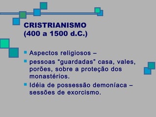 CRISTRIANISMO 
(400 a 1500 d.C.) 
 Aspectos religiosos – 
 pessoas “guardadas” casa, vales, 
porões, sobre a proteção dos 
monastérios. 
 Idéia de possessão demoníaca – 
sessões de exorcismo. 
 