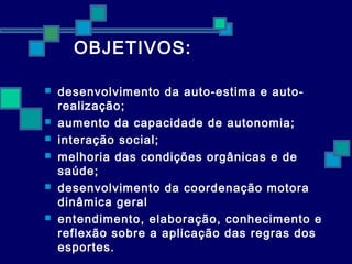 OBJETIVOS: 
 desenvolvimento da auto-estima e auto-realização; 
 aumento da capacidade de autonomia; 
 interação social; 
 melhoria das condições orgânicas e de 
saúde; 
 desenvolvimento da coordenação motora 
dinâmica geral 
 entendimento, elaboração, conhecimento e 
reflexão sobre a aplicação das regras dos 
esportes. 
 