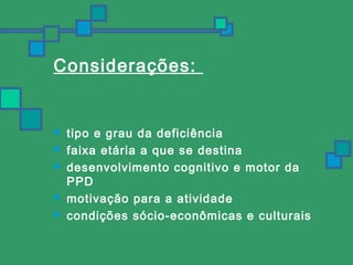 Considerações: 
 tipo e grau da deficiência 
 faixa etária a que se destina 
 desenvolvimento cognitivo e motor da 
PPD 
 motivação para a atividade 
 condições sócio-econômicas e culturais 
 