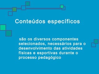 Conteúdos específicos 
são os diversos componentes 
selecionados, necessários para o 
desenvolvimento das atividades 
físicas e esportivas durante o 
processo pedagógico 
 