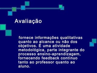 Avaliação 
fornece informações qualitativas 
quanto ao alcance ou não dos 
objetivos. É uma atividade 
metodológica, parte integrante do 
processo ensino-aprendizagem, 
fornecendo feedback contínuo 
tanto ao professor quanto ao 
aluno. 
 