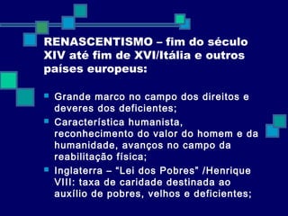 RENASCENTISMO – fim do século 
XIV até fim de XVI/Itália e outros 
países europeus: 
 Grande marco no campo dos direitos e 
deveres dos deficientes; 
 Característica humanista, 
reconhecimento do valor do homem e da 
humanidade, avanços no campo da 
reabilitação física; 
 Inglaterra – “Lei dos Pobres” /Henrique 
VIII: taxa de caridade destinada ao 
auxílio de pobres, velhos e deficientes; 
 