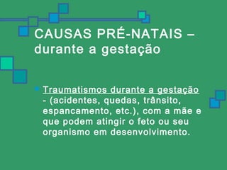 CAUSAS PRÉ-NATAIS – 
durante a gestação 
 Traumatismos durante a gestação 
- (acidentes, quedas, trânsito, 
espancamento, etc.), com a mãe e 
que podem atingir o feto ou seu 
organismo em desenvolvimento. 
 