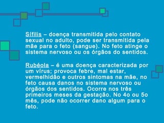 Sífilis – doença transmitida pelo contato 
sexual no adulto, pode ser transmitida pela 
mãe para o feto (sangue). No feto atinge o 
sistema nervoso ou os órgãos do sentidos. 
 Rubéola – é uma doença caracterizada por 
um vírus; provoca febre, mal estar, 
vermelhidão e outros sintomas na mãe, no 
feto causa danos no sistema nervoso ou 
órgãos dos sentidos. Ocorre nos três 
primeiros meses da gestação. No 4o ou 5o 
mês, pode não ocorrer dano algum para o 
feto. 
 