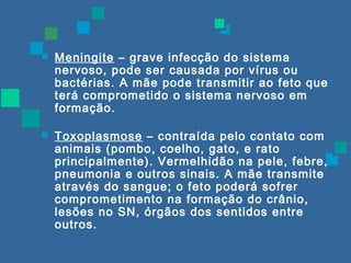  Meningite – grave infecção do sistema 
nervoso, pode ser causada por vírus ou 
bactérias. A mãe pode transmitir ao feto que 
terá comprometido o sistema nervoso em 
formação. 
 Toxoplasmose – contraída pelo contato com 
animais (pombo, coelho, gato, e rato 
principalmente). Vermelhidão na pele, febre, 
pneumonia e outros sinais. A mãe transmite 
através do sangue; o feto poderá sofrer 
comprometimento na formação do crânio, 
lesões no SN, órgãos dos sentidos entre 
outros. 
 