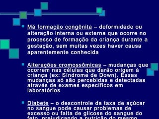  Má formação congênita – deformidade ou 
alteração interna ou externa que ocorre no 
processo de formação da criança durante a 
gestação, sem muitas vezes haver causa 
aparentemente conhecida 
 Alterações cromossômicas – mudanças que 
ocorrem nas células que darão origem à 
criança (ex: Síndrome de Down). Essas 
mudanças só são percebidas e detectadas 
através de exames específicos em 
laboratórios 
 Diabete – o descontrole da taxa de açúcar 
no sangue pode causar problemas de 
excesso ou falta de glicose do sangue do 
feto, prejudicando a nutrição do mesmo 
 