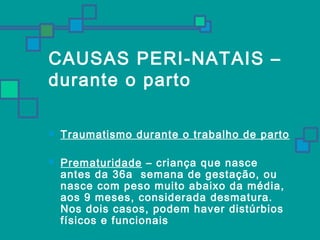 CAUSAS PERI-NATAIS – 
durante o parto 
 Traumatismo durante o trabalho de parto 
 Prematuridade – criança que nasce 
antes da 36a semana de gestação, ou 
nasce com peso muito abaixo da média, 
aos 9 meses, considerada desmatura. 
Nos dois casos, podem haver distúrbios 
físicos e funcionais 
 