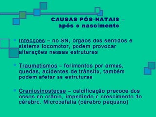 CAUSAS PÓS-NATAIS – 
após o nascimento 
 Infecções – no SN, órgãos dos sentidos e 
sistema locomotor, podem provocar 
alterações nessas estruturas 
 Traumatismos – ferimentos por armas, 
quedas, acidentes de trânsito, também 
podem afetar as estruturas 
 Craniosinosteose – calcificação precoce dos 
ossos do crânio, impedindo o crescimento do 
cérebro. Microcefalia (cérebro pequeno) 
 