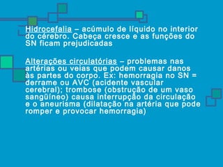  Hidrocefalia – acúmulo de líquido no interior 
do cérebro. Cabeça cresce e as funções do 
SN ficam prejudicadas 
 Alterações circulatórias – problemas nas 
artérias ou veias que podem causar danos 
às partes do corpo. Ex: hemorragia no SN = 
derrame ou AVC (acidente vascular 
cerebral); trombose (obstrução de um vaso 
sangüíneo) causa interrupção da circulação 
e o aneurisma (dilatação na artéria que pode 
romper e provocar hemorragia) 
 