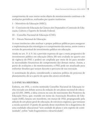 Plano Nacional de Educação 2014-2024 11
cumprimento de suas metas serão objeto de monitoramento contínuo e de
avaliações periódicas, realizados por quatro instâncias:
I − Ministério da Educação (MEC);
II − Comissões de Educação da Câmara dos Deputados e Comissão de Edu-
cação, Cultura e Esporte do Senado Federal;
III − Conselho Nacional de Educação (CNE);
IV − Fórum Nacional de Educação.
A essas instâncias cabe analisar e propor políticas públicas para assegurar
a implementação das estratégias e o cumprimento das metas, assim como a
revisão do percentual de investimento público em educação.
Ainda no art. 5º, § 3º, há a previsão expressa de que a meta progressiva do
investimento público em educação (Meta 20) será avaliada no quarto ano
de vigência do PNE e poderá ser ampliada por meio de lei para atender
às necessidades financeiras do cumprimento das demais metas. Assim, a
partir de avaliações e do monitoramento, o PNE pode ser atualizado para
enfrentar desafios que surjam durante o percurso de sua execução.
A sustentação do plano, considerando a natureza política do processo de
planejamento, dá-se a partir do apoio dos atores envolvidos.
3. O PNE NA HISTÓRIA
Embora, em 1931, o recém-instituído Conselho Nacional de Educação te-
nha iniciado um debate acerca da redação de um plano nacional de educa-
ção (CURY, 2009), a ideia cresceu no seio do movimento dos Pioneiros da
Educação Nova, que, reunido em torno da Associação Brasileira de Edu-
cação (ABE), lançou um manifesto, em março de 1932, propugnando pela
adoção de um plano geral de educação, de estrutura orgânica, que tornasse
a escola acessível. O ponto de partida desse manifesto foi o diagnóstico de
uma realidade educacional “sem unidade de plano e sem espírito de conti-
nuidade”, enfim “tudo fragmentário e desarticulado”.
 