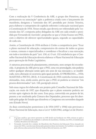 Série
Legislação
12
Com a realização da V Conferência da ABE, o grupo dos Pioneiros, que
permaneceu na associação4
após a polêmica criada com o lançamento do
manifesto, designou a “comissão dos 10”, presidida por Anísio Teixeira,
para elaborar o anteprojeto de capítulo referente à educação nacional para
a Constituição de 1934. Nesse estudo, que deveria ser referendado pela “co-
missão dos 32”, composta pelos delegados da ABE em cada estado e presi-
dida por Fernando de Azevedo5
, propunha-se que a União fixasse um PNE,
com o objetivo de oferecer oportunidades iguais, segundo as capacidades
de cada um.
Assim, a Constituição de 1934 atribuiu à União a competência para “fixar
o plano nacional de educação, compreensivo do ensino de todos os graus
e ramos, comuns e especializados; e coordenar e fiscalizar a sua execução,
em todo o território do país” (art. 150, a). O art. 152 estabelecia que o Con-
selho Nacional de Educação deveria elaborar o Plano Nacional de Educação
para aprovação do Poder Legislativo.
A natureza processual do planejamento, entretanto, nem sempre foi reconhe-
cida. A proposta da ABE previa que o PNE, uma vez promulgado, não poderia
sofrer qualquer alteração senão após seis anos de sua execução e, se modifi-
cado, nova alteração só ocorreria após igual período. (O PROBLEMA..., 1934;
MARTINS e PINTO, 2013). A Constituição de 1934 continha termos mais
atenuados, mas, ainda assim, previa que o PNE só poderia se renovar “em
prazos determinados” (art. 150, parágrafo único).
Sob essas regras foi elaborado um projeto pelo Conselho Nacional de Edu-
cação, em maio de 1937, que dispunha que o plano somente poderia ser
revisto após vigência de dez anos. Essa peça, convertida em projeto de lei,
passou a ser analisada pela Câmara dos Deputados, processo que foi abor-
tado pelo golpe de Estado que dissolveu o Congresso em novembro daquele
ano (Estado Novo).
As duas constituições posteriores à de 1934 (1937 e 1946) não previram o
Plano Nacional de Educação, mas a Lei nº 4.024/1961, antiga Lei de Diretri-
4 O grupo católico, que esteve presente na ABE desde sua fundação em 1924, retirou-se após o
racha na IV Conferência da entidade e o advento do manifesto, e fundou, em 1933, a Confederação
Católica Brasileira de Educação.
5 Fernando Azevedo foi o redator do Manifesto dos Pioneiros da Educação Nova, lançado em
março de 1932, e um dos mais destacados pioneiros desse movimento. Foi também o responsável
pela reforma educacional do Distrito Federal (Rio de Janeiro), em 1927.
 