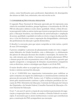 Plano Nacional de Educação 2014-2024 23
centes, como bonificações para professores dependentes do desempenho
dos alunos no Ideb. Isso, entretanto, não está escrito na lei.
7. CONSIDERAÇÕES FINAIS: DESAFIOS
O segundo Plano Nacional de Educação aprovado por lei representa uma
vitória da sociedade brasileira, porque legitimou o investimento de 10% do
PIB em educação e adotou o custo-aluno-qualidade. Afinal, a Meta 20 exis-
te para garantir todas as outras metas que trazem as perspectivas de avanço
para a educação brasileira, nas dimensões da universalização e ampliação
do acesso, qualidade e equidade em todos os níveis e etapas da educação bá-
sica, e à luz de diretrizes como a superação das desigualdades, valorização
dos profissionais da educação e gestão democrática.
O desafio é a execução, para que sejam cumpridas as vinte metas, a partir
de suas 254 estratégias.
É preciso completar o processo de planejamento tendo em vista a organi-
zação federativa do Estado brasileiro, com a elaboração e o alinhamento
dos planos de educação decenais dos estados e municípios. Da mesma for-
ma, cabe atenção para alinhar e harmonizar os planos plurianuais (PPAs)
e demais peças do ciclo orçamentário com o PNE, de forma a garantir que
aqueles assegurem a consignação de dotações orçamentárias compatíveis
com as diretrizes, metas e estratégias que dispõe o art.10 do PNE.
O maior desafio refere-se ao papel que a Constituição atribuiu ao PNE: ar-
ticular o sistema nacional de educação.
A Lei nº 13.005/2014 traz importantes instrumentos para viabilizar as
ações conjuntas em regime de colaboração e o monitoramento contínuo do
processo de execução do PNE. Assim, o art. 5º define as instâncias respon-
sáveis pelo monitoramento contínuo e pelas avaliações periódicas da exe-
cução do PNE: Ministério da Educação, Comissão de Educação da Câmara
dos Deputados e do Senado Federal, Conselho Nacional de Educação e Fó-
rum Nacional de Educação.
O art. 7º, em seu § 5º, prevê a criação de uma instância permanente de nego-
ciação e cooperação entre a União, os estados, o Distrito Federal e os muni-
cípios. É necessário que os atores institucionais e sociais que contribuíram
para a construção do PNE acompanhem sua execução.
 