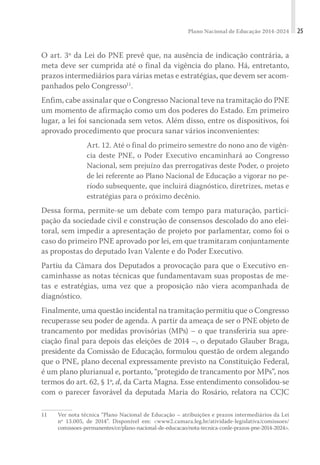 Plano Nacional de Educação 2014-2024 25
O art. 3º da Lei do PNE prevê que, na ausência de indicação contrária, a
meta deve ser cumprida até o final da vigência do plano. Há, entretanto,
prazos intermediários para várias metas e estratégias, que devem ser acom-
panhados pelo Congresso11
.
Enfim, cabe assinalar que o Congresso Nacional teve na tramitação do PNE
um momento de afirmação como um dos poderes do Estado. Em primeiro
lugar, a lei foi sancionada sem vetos. Além disso, entre os dispositivos, foi
aprovado procedimento que procura sanar vários inconvenientes:
Art. 12. Até o final do primeiro semestre do nono ano de vigên-
cia deste PNE, o Poder Executivo encaminhará ao Congresso
Nacional, sem prejuízo das prerrogativas deste Poder, o projeto
de lei referente ao Plano Nacional de Educação a vigorar no pe-
ríodo subsequente, que incluirá diagnóstico, diretrizes, metas e
estratégias para o próximo decênio.
Dessa forma, permite-se um debate com tempo para maturação, partici-
pação da sociedade civil e construção de consensos descolado do ano elei-
toral, sem impedir a apresentação de projeto por parlamentar, como foi o
caso do primeiro PNE aprovado por lei, em que tramitaram conjuntamente
as propostas do deputado Ivan Valente e do Poder Executivo.
Partiu da Câmara dos Deputados a provocação para que o Executivo en-
caminhasse as notas técnicas que fundamentavam suas propostas de me-
tas e estratégias, uma vez que a proposição não viera acompanhada de
diagnóstico.
Finalmente, uma questão incidental na tramitação permitiu que o Congresso
recuperasse seu poder de agenda. A partir da ameaça de ser o PNE objeto de
trancamento por medidas provisórias (MPs) – o que transferiria sua apre-
ciação final para depois das eleições de 2014 –, o deputado Glauber Braga,
presidente da Comissão de Educação, formulou questão de ordem alegando
que o PNE, plano decenal expressamente previsto na Constituição Federal,
é um plano plurianual e, portanto, “protegido de trancamento por MPs”, nos
termos do art. 62, § 1º, d, da Carta Magna. Esse entendimento consolidou-se
com o parecer favorável da deputada Maria do Rosário, relatora na CCJC
11 Ver nota técnica “Plano Nacional de Educação – atribuições e prazos intermediários da Lei
nº 13.005, de 2014”. Disponível em: <www2.camara.leg.br/atividade-legislativa/comissoes/
comissoes-permanentes/ce/plano-nacional-de-educacao/nota-tecnica-conle-prazos-pne-2014-2024>.
 