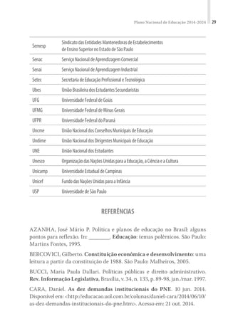 Plano Nacional de Educação 2014-2024 29
Semesp
SindicatodasEntidadesMantenedorasdeEstabelecimentos
deEnsinoSuperiornoEstadodeSãoPaulo
Senac ServiçoNacionaldeAprendizagemComercial
Senai ServiçoNacionaldeAprendizagemIndustrial
Setec SecretariadeEducaçãoProfissionaleTecnológica
Ubes UniãoBrasileiradosEstudantesSecundaristas
UFG UniversidadeFederaldeGoiás
UFMG UniversidadeFederaldeMinasGerais
UFPR UniversidadeFederaldoParaná
Uncme UniãoNacionaldosConselhosMunicipaisdeEducação
Undime UniãoNacionaldosDirigentesMunicipaisdeEducação
UNE UniãoNacionaldosEstudantes
Unesco OrganizaçãodasNaçõesUnidasparaaEducação,aCiênciaeaCultura
Unicamp UniversidadeEstadualdeCampinas
Unicef FundodasNaçõesUnidasparaaInfância
USP UniversidadedeSãoPaulo
REFERÊNCIAS
AZANHA, José Mário P. Política e planos de educação no Brasil: alguns
pontos para reflexão. In: ________. Educação: temas polêmicos. São Paulo:
Martins Fontes, 1995.
BERCOVICI, Gilberto. Constituição econômica e desenvolvimento: uma
leitura a partir da constituição de 1988. São Paulo: Malheiros, 2005.
BUCCI, Maria Paula Dallari. Políticas públicas e direito administrativo.
Rev. Informação Legislativa, Brasília, v. 34, n. 133, p. 89-98, jan./mar. 1997.
CARA, Daniel. As dez demandas institucionais do PNE. 10 jun. 2014.
Disponível em: <http://educacao.uol.com.br/colunas/daniel-cara/2014/06/10/
as-dez-demandas-institucionais-do-pne.htm>. Acesso em: 21 out. 2014.
 