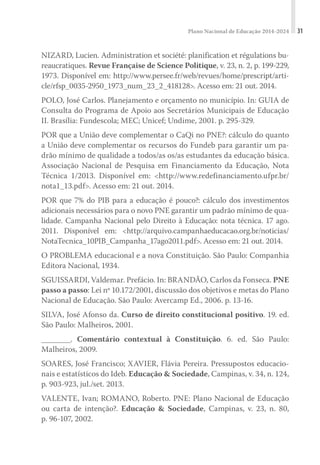 Plano Nacional de Educação 2014-2024 31
NIZARD, Lucien. Administration et société: planification et régulations bu-
reaucratiques. Revue Française de Science Politique, v. 23, n. 2, p. 199-229,
1973. Disponível em: http://www.persee.fr/web/revues/home/prescript/arti-
cle/rfsp_0035-2950_1973_num_23_2_418128>. Acesso em: 21 out. 2014.
POLO, José Carlos. Planejamento e orçamento no município. In: GUIA de
Consulta do Programa de Apoio aos Secretários Municipais de Educação
II. Brasília: Fundescola; MEC; Unicef; Undime, 2001. p. 295-329.
POR que a União deve complementar o CaQi no PNE?: cálculo do quanto
a União deve complementar os recursos do Fundeb para garantir um pa-
drão mínimo de qualidade a todos/as os/as estudantes da educação básica.
Associação Nacional de Pesquisa em Financiamento da Educação, Nota
Técnica 1/2013. Disponível em: <http://www.redefinanciamento.ufpr.br/
nota1_13.pdf>. Acesso em: 21 out. 2014.
POR que 7% do PIB para a educação é pouco?: cálculo dos investimentos
adicionais necessários para o novo PNE garantir um padrão mínimo de qua-
lidade. Campanha Nacional pelo Direito à Educação: nota técnica. 17 ago.
2011. Disponível em: <http://arquivo.campanhaeducacao.org.br/noticias/
NotaTecnica_10PIB_Campanha_17ago2011.pdf>. Acesso em: 21 out. 2014.
O PROBLEMA educacional e a nova Constituição. São Paulo: Companhia
Editora Nacional, 1934.
SGUISSARDI, Valdemar. Prefácio. In: BRANDÃO, Carlos da Fonseca. PNE
passo a passo: Lei nº 10.172/2001, discussão dos objetivos e metas do Plano
Nacional de Educação. São Paulo: Avercamp Ed., 2006. p. 13-16.
SILVA, José Afonso da. Curso de direito constitucional positivo. 19. ed.
São Paulo: Malheiros, 2001.
________. Comentário contextual à Constituição. 6. ed. São Paulo:
Malheiros, 2009.
SOARES, José Francisco; XAVIER, Flávia Pereira. Pressupostos educacio-
nais e estatísticos do Ideb. Educação & Sociedade, Campinas, v. 34, n. 124,
p. 903-923, jul./set. 2013.
VALENTE, Ivan; ROMANO, Roberto. PNE: Plano Nacional de Educação
ou carta de intenção?. Educação & Sociedade, Campinas, v. 23, n. 80,
p. 96-107, 2002.
 
