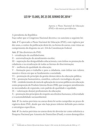 Plano Nacional de Educação 2014-2024 43
LEI Nº13.005,DE25DE JUNHO DE201412
Aprova o Plano Nacional de Educação
(PNE) e dá outras providências.
A presidenta da República
Faço saber que o Congresso Nacional decreta e eu sanciono a seguinte lei:
Art. 1º É aprovado o Plano Nacional de Educação (PNE), com vigência por
dez anos, a contar da publicação desta lei, na forma do anexo, com vistas ao
cumprimento do disposto no art. 214 da Constituição Federal.
Art. 2º São diretrizes do PNE:
I − erradicação do analfabetismo;
II − universalização do atendimento escolar;
III − superação das desigualdades educacionais, com ênfase na promoção da
cidadania e na erradicação de todas as formas de discriminação;
IV − melhoria da qualidade da educação;
V − formação para o trabalho e para a cidadania, com ênfase nos valores
morais e éticos em que se fundamenta a sociedade;
VI − promoção do princípio da gestão democrática da educação pública;
VII − promoção humanística, científica, cultural e tecnológica do país;
VIII − estabelecimento de meta de aplicação de recursos públicos em educação
como proporção do Produto Interno Bruto (PIB), que assegure atendimento
às necessidades de expansão, com padrão de qualidade e equidade;
IX − valorização dos(as) profissionais da educação;
X − promoção dos princípios do respeito aos direitos humanos, à diversidade
e à sustentabilidade socioambiental.
Art. 3º As metas previstas no anexo desta lei serão cumpridas no prazo de
vigência deste PNE, desde que não haja prazo inferior definido para metas
e estratégias específicas.
Art. 4º As metas previstas no anexo desta lei deverão ter como referência a
Pesquisa Nacional por Amostra de Domicílios (Pnad), o censo demográfico
12 Publicada no Diário Oficial da União, Seção 1 (Ed. extra), de 26 de junho de 2014, p. 1-7.
 