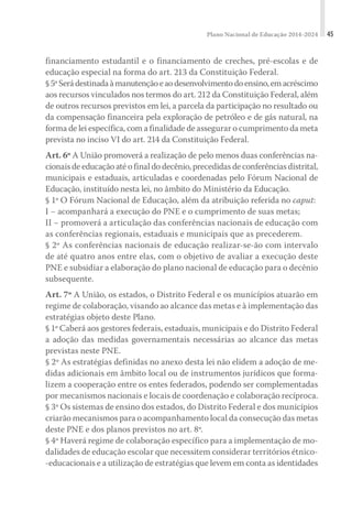 Plano Nacional de Educação 2014-2024 45
financiamento estudantil e o financiamento de creches, pré-escolas e de
educação especial na forma do art. 213 da Constituição Federal.
§5ºSerádestinadaàmanutençãoeaodesenvolvimentodoensino,emacréscimo
aos recursos vinculados nos termos do art. 212 da Constituição Federal, além
de outros recursos previstos em lei, a parcela da participação no resultado ou
da compensação financeira pela exploração de petróleo e de gás natural, na
forma de lei específica, com a finalidade de assegurar o cumprimento da meta
prevista no inciso VI do art. 214 da Constituição Federal.
Art. 6º A União promoverá a realização de pelo menos duas conferências na-
cionais de educação até o final do decênio, precedidas de conferências distrital,
municipais e estaduais, articuladas e coordenadas pelo Fórum Nacional de
Educação, instituído nesta lei, no âmbito do Ministério da Educação.
§ 1º O Fórum Nacional de Educação, além da atribuição referida no caput:
I − acompanhará a execução do PNE e o cumprimento de suas metas;
II − promoverá a articulação das conferências nacionais de educação com
as conferências regionais, estaduais e municipais que as precederem.
§ 2º As conferências nacionais de educação realizar-se-ão com intervalo
de até quatro anos entre elas, com o objetivo de avaliar a execução deste
PNE e subsidiar a elaboração do plano nacional de educação para o decênio
subsequente.
Art. 7º A União, os estados, o Distrito Federal e os municípios atuarão em
regime de colaboração, visando ao alcance das metas e à implementação das
estratégias objeto deste Plano.
§ 1º Caberá aos gestores federais, estaduais, municipais e do Distrito Federal
a adoção das medidas governamentais necessárias ao alcance das metas
previstas neste PNE.
§ 2º As estratégias definidas no anexo desta lei não elidem a adoção de me-
didas adicionais em âmbito local ou de instrumentos jurídicos que forma-
lizem a cooperação entre os entes federados, podendo ser complementadas
por mecanismos nacionais e locais de coordenação e colaboração recíproca.
§ 3º Os sistemas de ensino dos estados, do Distrito Federal e dos municípios
criarão mecanismos para o acompanhamento local da consecução das metas
deste PNE e dos planos previstos no art. 8º.
§ 4º Haverá regime de colaboração específico para a implementação de mo-
dalidades de educação escolar que necessitem considerar territórios étnico-
-educacionais e a utilização de estratégias que levem em conta as identidades
 