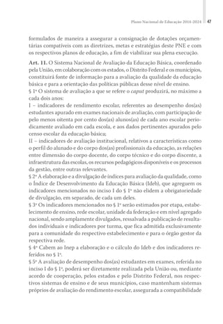 Plano Nacional de Educação 2014-2024 47
formulados de maneira a assegurar a consignação de dotações orçamen-
tárias compatíveis com as diretrizes, metas e estratégias deste PNE e com
os respectivos planos de educação, a fim de viabilizar sua plena execução.
Art. 11. O Sistema Nacional de Avaliação da Educação Básica, coordenado
pela União, em colaboração com os estados, o Distrito Federal e os municípios,
constituirá fonte de informação para a avaliação da qualidade da educação
básica e para a orientação das políticas públicas desse nível de ensino.
§ 1º O sistema de avaliação a que se refere o caput produzirá, no máximo a
cada dois anos:
I − indicadores de rendimento escolar, referentes ao desempenho dos(as)
estudantes apurado em exames nacionais de avaliação, com participação de
pelo menos oitenta por cento dos(as) alunos(as) de cada ano escolar perio-
dicamente avaliado em cada escola, e aos dados pertinentes apurados pelo
censo escolar da educação básica;
II − indicadores de avaliação institucional, relativos a características como
o perfil do alunado e do corpo dos(as) profissionais da educação, as relações
entre dimensão do corpo docente, do corpo técnico e do corpo discente, a
infraestrutura das escolas, os recursos pedagógicos disponíveis e os processos
da gestão, entre outras relevantes.
§ 2º A elaboração e a divulgação de índices para avaliação da qualidade, como
o Índice de Desenvolvimento da Educação Básica (Ideb), que agreguem os
indicadores mencionados no inciso I do § 1º não elidem a obrigatoriedade
de divulgação, em separado, de cada um deles.
§ 3º Os indicadores mencionados no § 1º serão estimados por etapa, estabe-
lecimento de ensino, rede escolar, unidade da federação e em nível agregado
nacional, sendo amplamente divulgados, ressalvada a publicação de resulta-
dos individuais e indicadores por turma, que fica admitida exclusivamente
para a comunidade do respectivo estabelecimento e para o órgão gestor da
respectiva rede.
§ 4º Cabem ao Inep a elaboração e o cálculo do Ideb e dos indicadores re-
feridos no § 1º.
§ 5º A avaliação de desempenho dos(as) estudantes em exames, referida no
inciso I do § 1º, poderá ser diretamente realizada pela União ou, mediante
acordo de cooperação, pelos estados e pelo Distrito Federal, nos respec-
tivos sistemas de ensino e de seus municípios, caso mantenham sistemas
próprios de avaliação do rendimento escolar, assegurada a compatibilidade
 