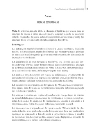 Plano Nacional de Educação 2014-2024 49
Anexo
METAS E ESTRATÉGIAS
Meta 1: universalizar, até 2016, a educação infantil na pré-escola para as
crianças de quatro a cinco anos de idade e ampliar a oferta de educação
infantil em creches de forma a atender, no mínimo, cinquenta por cento das
crianças de até três anos até o final da vigência deste PNE.
Estratégias:
1.1. definir, em regime de colaboração entre a União, os estados, o Distrito
Federal e os municípios, metas de expansão das respectivas redes públicas
de educação infantil segundo padrão nacional de qualidade, considerando
as peculiaridades locais;
1.2. garantir que, ao final da vigência deste PNE, seja inferior a dez por cen-
to a diferença entre as taxas de frequência à educação infantil das crianças
de até três anos oriundas do quinto de renda familiar per capita mais eleva-
do e as do quinto de renda familiar per capita mais baixo;
1.3. realizar, periodicamente, em regime de colaboração, levantamento da
demanda por creche para a população de até três anos, como forma de pla-
nejar a oferta e verificar o atendimento da demanda manifesta;
1.4. estabelecer, no primeiro ano de vigência do PNE, normas, procedimen-
tos e prazos para definição de mecanismos de consulta pública da demanda
das famílias por creches;
1.5. manter e ampliar, em regime de colaboração e respeitadas as normas
de acessibilidade, programa nacional de construção e reestruturação de es-
colas, bem como de aquisição de equipamentos, visando à expansão e à
melhoria da rede física de escolas públicas de educação infantil;
1.6. implantar, até o segundo ano de vigência deste PNE, avaliação da edu-
cação infantil, a ser realizada a cada dois anos, com base em parâmetros
nacionais de qualidade, a fim de aferir a infraestrutura física, o quadro
de pessoal, as condições de gestão, os recursos pedagógicos, a situação de
acessibilidade, entre outros indicadores relevantes;
 