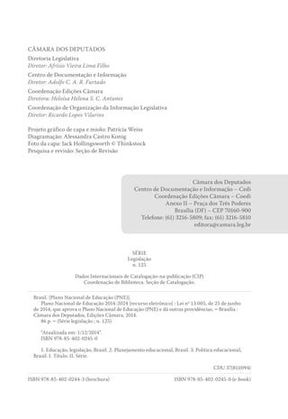 CÂMARA DOS DEPUTADOS
Diretoria Legislativa
Diretor: Afrísio Vieira Lima Filho
Centro de Documentação e Informação
Diretor: Adolfo C. A. R. Furtado
Coordenação Edições Câmara
Diretora: Heloísa Helena S. C. Antunes
Coordenação de Organização da Informação Legislativa
Diretor: Ricardo Lopes Vilarins
Projeto gráfico de capa e miolo: Patrícia Weiss
Diagramação: Alessandra Castro Konig
Foto da capa: Jack Hollingsworth © Thinkstock
Pesquisa e revisão: Seção de Revisão
Câmara dos Deputados
Centro de Documentação e Informação – Cedi
Coordenação Edições Câmara – Coedi
Anexo II – Praça dos Três Poderes
Brasília (DF) – CEP 70160-900
Telefone: (61) 3216-5809; fax: (61) 3216-5810
editora@camara.leg.br
SÉRIE
Legislação
n. 125
Dados Internacionais de Catalogação-na-publicação (CIP)
Coordenação de Biblioteca. Seção de Catalogação.
Brasil. [Plano Nacional de Educação (PNE)].
Plano Nacional de Educação 2014-2024 [recurso eletrônico] : Lei nº 13.005, de 25 de junho
de 2014, que aprova o Plano Nacional de Educação (PNE) e dá outras providências. – Brasília :
Câmara dos Deputados, Edições Câmara, 2014.
86 p. – (Série legislação ; n. 125)
“Atualizada em: 1/12/2014”.
ISBN 978-85-402-0245-0
1. Educação, legislação, Brasil. 2. Planejamento educacional, Brasil. 3. Política educacional,
Brasil. I. Título. II. Série.
CDU 37(81)(094)
ISBN 978-85-402-0244-3 (brochura) ISBN 978-85-402-0245-0 (e-book)
 