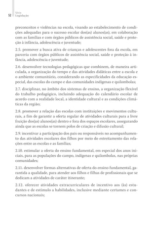 Série
Legislação
52
preconceitos e violências na escola, visando ao estabelecimento de condi-
ções adequadas para o sucesso escolar dos(as) alunos(as), em colaboração
com as famílias e com órgãos públicos de assistência social, saúde e prote-
ção à infância, adolescência e juventude;
2.5. promover a busca ativa de crianças e adolescentes fora da escola, em
parceria com órgãos públicos de assistência social, saúde e proteção à in-
fância, adolescência e juventude;
2.6. desenvolver tecnologias pedagógicas que combinem, de maneira arti-
culada, a organização do tempo e das atividades didáticas entre a escola e
o ambiente comunitário, considerando as especificidades da educação es-
pecial, das escolas do campo e das comunidades indígenas e quilombolas;
2.7. disciplinar, no âmbito dos sistemas de ensino, a organização flexível
do trabalho pedagógico, incluindo adequação do calendário escolar de
acordo com a realidade local, a identidade cultural e as condições climá-
ticas da região;
2.8. promover a relação das escolas com instituições e movimentos cultu-
rais, a fim de garantir a oferta regular de atividades culturais para a livre
fruição dos(as) alunos(as) dentro e fora dos espaços escolares, assegurando
ainda que as escolas se tornem polos de criação e difusão cultural;
2.9. incentivar a participação dos pais ou responsáveis no acompanhamen-
to das atividades escolares dos filhos por meio do estreitamento das rela-
ções entre as escolas e as famílias;
2.10. estimular a oferta do ensino fundamental, em especial dos anos ini-
ciais, para as populações do campo, indígenas e quilombolas, nas próprias
comunidades;
2.11. desenvolver formas alternativas de oferta do ensino fundamental, ga-
rantida a qualidade, para atender aos filhos e filhas de profissionais que se
dedicam a atividades de caráter itinerante;
2.12. oferecer atividades extracurriculares de incentivo aos (às) estu-
dantes e de estímulo a habilidades, inclusive mediante certames e con-
cursos nacionais;
 