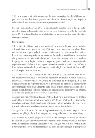 Plano Nacional de Educação 2014-2024 53
2.13. promover atividades de desenvolvimento e estímulo a habilidades es-
portivas nas escolas, interligadas a um plano de disseminação do desporto
educacional e de desenvolvimento esportivo nacional.
Meta 3: universalizar, até 2016, o atendimento escolar para toda a popula-
ção de quinze a dezessete anos e elevar, até o final do período de vigência
deste PNE, a taxa líquida de matrículas no ensino médio para oitenta e
cinco por cento.
Estratégias:
3.1. institucionalizar programa nacional de renovação do ensino médio,
a fim de incentivar práticas pedagógicas com abordagens interdisciplina-
res estruturadas pela relação entre teoria e prática, por meio de currícu-
los escolares que organizem, de maneira flexível e diversificada, conteúdos
obrigatórios e eletivos articulados em dimensões como ciência, trabalho,
linguagens, tecnologia, cultura e esporte, garantindo-se a aquisição de
equipamentos e laboratórios, a produção de material didático específico, a
formação continuada de professores e a articulação com instituições acadê-
micas, esportivas e culturais;
3.2. o Ministério da Educação, em articulação e colaboração com os en-
tes federados e ouvida a sociedade mediante consulta pública nacional,
elaborará e encaminhará ao Conselho Nacional de Educação (CNE), até
o segundo ano de vigência deste PNE, proposta de direitos e objetivos de
aprendizagem e desenvolvimento para os(as) alunos(as) de ensino médio, a
serem atingidos nos tempos e etapas de organização deste nível de ensino,
com vistas a garantir formação básica comum;
3.3. pactuar entre União, estados, Distrito Federal e municípios, no âmbito
da instância permanente de que trata o § 5º do art. 7º desta lei, a implanta-
ção dos direitos e objetivos de aprendizagem e desenvolvimento que confi-
gurarão a base nacional comum curricular do ensino médio;
3.4. garantir a fruição de bens e espaços culturais, de forma regular, bem
como a ampliação da prática desportiva, integrada ao currículo escolar;
3.5. manter e ampliar programas e ações de correção de fluxo do ensino
fundamental, por meio do acompanhamento individualizado do(a) aluno(a)
com rendimento escolar defasado e pela adoção de práticas como aulas
de reforço no turno complementar, estudos de recuperação e progressão
 