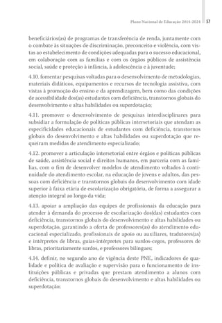 Plano Nacional de Educação 2014-2024 57
beneficiários(as) de programas de transferência de renda, juntamente com
o combate às situações de discriminação, preconceito e violência, com vis-
tas ao estabelecimento de condições adequadas para o sucesso educacional,
em colaboração com as famílias e com os órgãos públicos de assistência
social, saúde e proteção à infância, à adolescência e à juventude;
4.10. fomentar pesquisas voltadas para o desenvolvimento de metodologias,
materiais didáticos, equipamentos e recursos de tecnologia assistiva, com
vistas à promoção do ensino e da aprendizagem, bem como das condições
de acessibilidade dos(as) estudantes com deficiência, transtornos globais do
desenvolvimento e altas habilidades ou superdotação;
4.11. promover o desenvolvimento de pesquisas interdisciplinares para
subsidiar a formulação de políticas públicas intersetoriais que atendam as
especificidades educacionais de estudantes com deficiência, transtornos
globais do desenvolvimento e altas habilidades ou superdotação que re-
queiram medidas de atendimento especializado;
4.12. promover a articulação intersetorial entre órgãos e políticas públicas
de saúde, assistência social e direitos humanos, em parceria com as famí-
lias, com o fim de desenvolver modelos de atendimento voltados à conti-
nuidade do atendimento escolar, na educação de jovens e adultos, das pes-
soas com deficiência e transtornos globais do desenvolvimento com idade
superior à faixa etária de escolarização obrigatória, de forma a assegurar a
atenção integral ao longo da vida;
4.13. apoiar a ampliação das equipes de profissionais da educação para
atender à demanda do processo de escolarização dos(das) estudantes com
deficiência, transtornos globais do desenvolvimento e altas habilidades ou
superdotação, garantindo a oferta de professores(as) do atendimento edu-
cacional especializado, profissionais de apoio ou auxiliares, tradutores(as)
e intérpretes de libras, guias-intérpretes para surdos-cegos, professores de
libras, prioritariamente surdos, e professores bilíngues;
4.14. definir, no segundo ano de vigência deste PNE, indicadores de qua-
lidade e política de avaliação e supervisão para o funcionamento de ins-
tituições públicas e privadas que prestam atendimento a alunos com
deficiência, transtornos globais do desenvolvimento e altas habilidades ou
superdotação;
 
