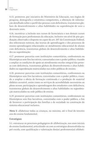 Série
Legislação
58
4.15. promover, por iniciativa do Ministério da Educação, nos órgãos de
pesquisa, demografia e estatística competentes, a obtenção de informa-
ção detalhada sobre o perfil das pessoas com deficiência, transtornos glo-
bais do desenvolvimento e altas habilidades ou superdotação de zero a
dezessete anos;
4.16. incentivar a inclusão nos cursos de licenciatura e nos demais cursos
de formação para profissionais da educação, inclusive em nível de pós-gra-
duação, observado o disposto no caput do art. 207 da Constituição Federal,
dos referenciais teóricos, das teorias de aprendizagem e dos processos de
ensino-aprendizagem relacionados ao atendimento educacional de alunos
com deficiência, transtornos globais do desenvolvimento e altas habilida-
des ou superdotação;
4.17. promover parcerias com instituições comunitárias, confessionais ou
filantrópicas sem fins lucrativos, conveniadas com o poder público, visando
a ampliar as condições de apoio ao atendimento escolar integral das pesso-
as com deficiência, transtornos globais do desenvolvimento e altas habili-
dades ou superdotação matriculadas nas redes públicas de ensino;
4.18. promover parcerias com instituições comunitárias, confessionais ou
filantrópicas sem fins lucrativos, conveniadas com o poder público, visan-
do a ampliar a oferta de formação continuada e a produção de material
didático acessível, assim como os serviços de acessibilidade necessários ao
pleno acesso, participação e aprendizagem dos estudantes com deficiência,
transtornos globais do desenvolvimento e altas habilidades ou superdota-
ção matriculados na rede pública de ensino;
4.19. promover parcerias com instituições comunitárias, confessionais ou
filantrópicas sem fins lucrativos, conveniadas com o poder público, a fim
de favorecer a participação das famílias e da sociedade na construção do
sistema educacional inclusivo.
Meta 5: alfabetizar todas as crianças, no máximo, até o final do terceiro
ano do ensino fundamental.
Estratégias:
5.1. estruturar os processos pedagógicos de alfabetização, nos anos iniciais
do ensino fundamental, articulando-os com as estratégias desenvolvidas na
pré-escola, com qualificação e valorização dos(as) professores(as) alfabeti-
 