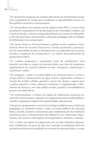 Série
Legislação
64
7.14. desenvolver pesquisas de modelos alternativos de atendimento escolar
para a população do campo que considerem as especificidades locais e as
boas práticas nacionais e internacionais;
7.15. universalizar, até o quinto ano de vigência deste PNE, o acesso à rede
mundial de computadores em banda larga de alta velocidade e triplicar, até
o final da década, a relação computador/aluno(a) nas escolas da rede públi-
ca de educação básica, promovendo a utilização pedagógica das tecnologias
da informação e da comunicação;
7.16. apoiar técnica e financeiramente a gestão escolar mediante trans-
ferência direta de recursos financeiros à escola, garantindo a participa-
ção da comunidade escolar no planejamento e na aplicação dos recursos,
visando à ampliação da transparência e ao efetivo desenvolvimento da
gestão democrática;
7.17. ampliar programas e aprofundar ações de atendimento ao(à)
aluno(a), em todas as etapas da educação básica, por meio de programas
suplementares de material didático-escolar, transporte, alimentação e
assistência à saúde;
7.18. assegurar a todas as escolas públicas de educação básica o acesso a
energia elétrica, abastecimento de água tratada, esgotamento sanitário e
manejo dos resíduos sólidos, garantir o acesso dos alunos a espaços para
a prática esportiva, a bens culturais e artísticos e a equipamentos e labo-
ratórios de ciências e, em cada edifício escolar, garantir a acessibilidade às
pessoas com deficiência;
7.19. institucionalizar e manter, em regime de colaboração, programa na-
cional de reestruturação e aquisição de equipamentos para escolas públicas,
visando à equalização regional das oportunidades educacionais;
7.20. prover equipamentos e recursos tecnológicos digitais para a utilização
pedagógica no ambiente escolar a todas as escolas públicas da educação
básica, criando, inclusive, mecanismos para implementação das condições
necessárias para a universalização das bibliotecas nas instituições educa-
cionais, com acesso a redes digitais de computadores, inclusive a internet;
7.21. a União, em regime de colaboração com os entes federados subnacio-
nais, estabelecerá, no prazo de dois anos contados da publicação desta lei,
parâmetros mínimos de qualidade dos serviços da educação básica, a serem
 