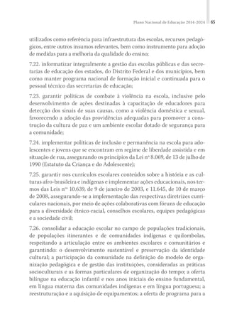 Plano Nacional de Educação 2014-2024 65
utilizados como referência para infraestrutura das escolas, recursos pedagó-
gicos, entre outros insumos relevantes, bem como instrumento para adoção
de medidas para a melhoria da qualidade do ensino;
7.22. informatizar integralmente a gestão das escolas públicas e das secre-
tarias de educação dos estados, do Distrito Federal e dos municípios, bem
como manter programa nacional de formação inicial e continuada para o
pessoal técnico das secretarias de educação;
7.23. garantir políticas de combate à violência na escola, inclusive pelo
desenvolvimento de ações destinadas à capacitação de educadores para
detecção dos sinais de suas causas, como a violência doméstica e sexual,
favorecendo a adoção das providências adequadas para promover a cons-
trução da cultura de paz e um ambiente escolar dotado de segurança para
a comunidade;
7.24. implementar políticas de inclusão e permanência na escola para ado-
lescentes e jovens que se encontram em regime de liberdade assistida e em
situação de rua, assegurando os princípios da Lei nº 8.069, de 13 de julho de
1990 (Estatuto da Criança e do Adolescente);
7.25. garantir nos currículos escolares conteúdos sobre a história e as cul-
turas afro-brasileira e indígenas e implementar ações educacionais, nos ter-
mos das Leis nos
10.639, de 9 de janeiro de 2003, e 11.645, de 10 de março
de 2008, assegurando-se a implementação das respectivas diretrizes curri-
culares nacionais, por meio de ações colaborativas com fóruns de educação
para a diversidade étnico-racial, conselhos escolares, equipes pedagógicas
e a sociedade civil;
7.26. consolidar a educação escolar no campo de populações tradicionais,
de populações itinerantes e de comunidades indígenas e quilombolas,
respeitando a articulação entre os ambientes escolares e comunitários e
garantindo: o desenvolvimento sustentável e preservação da identidade
cultural; a participação da comunidade na definição do modelo de orga-
nização pedagógica e de gestão das instituições, consideradas as práticas
socioculturais e as formas particulares de organização do tempo; a oferta
bilíngue na educação infantil e nos anos iniciais do ensino fundamental,
em língua materna das comunidades indígenas e em língua portuguesa; a
reestruturação e a aquisição de equipamentos; a oferta de programa para a
 