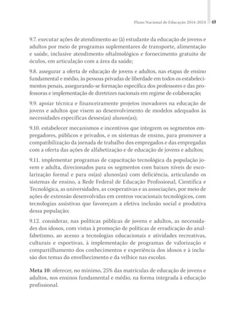 Plano Nacional de Educação 2014-2024 69
9.7. executar ações de atendimento ao (à) estudante da educação de jovens e
adultos por meio de programas suplementares de transporte, alimentação
e saúde, inclusive atendimento oftalmológico e fornecimento gratuito de
óculos, em articulação com a área da saúde;
9.8. assegurar a oferta de educação de jovens e adultos, nas etapas de ensino
fundamental e médio, às pessoas privadas de liberdade em todos os estabeleci-
mentos penais, assegurando-se formação específica dos professores e das pro-
fessoras e implementação de diretrizes nacionais em regime de colaboração;
9.9. apoiar técnica e financeiramente projetos inovadores na educação de
jovens e adultos que visem ao desenvolvimento de modelos adequados às
necessidades específicas desses(as) alunos(as);
9.10. estabelecer mecanismos e incentivos que integrem os segmentos em-
pregadores, públicos e privados, e os sistemas de ensino, para promover a
compatibilização da jornada de trabalho dos empregados e das empregadas
com a oferta das ações de alfabetização e de educação de jovens e adultos;
9.11. implementar programas de capacitação tecnológica da população jo-
vem e adulta, direcionados para os segmentos com baixos níveis de esco-
larização formal e para os(as) alunos(as) com deficiência, articulando os
sistemas de ensino, a Rede Federal de Educação Profissional, Científica e
Tecnológica, as universidades, as cooperativas e as associações, por meio de
ações de extensão desenvolvidas em centros vocacionais tecnológicos, com
tecnologias assistivas que favoreçam a efetiva inclusão social e produtiva
dessa população;
9.12. considerar, nas políticas públicas de jovens e adultos, as necessida-
des dos idosos, com vistas à promoção de políticas de erradicação do anal-
fabetismo, ao acesso a tecnologias educacionais e atividades recreativas,
culturais e esportivas, à implementação de programas de valorização e
compartilhamento dos conhecimentos e experiência dos idosos e à inclu-
são dos temas do envelhecimento e da velhice nas escolas.
Meta 10: oferecer, no mínimo, 25% das matrículas de educação de jovens e
adultos, nos ensinos fundamental e médio, na forma integrada à educação
profissional.
 